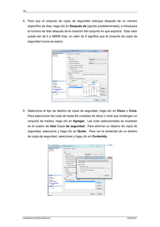 194
CARRERAS PROFESIONALES CIBERTEC
8. Para que el conjunto de copia de seguridad caduque después de un número
específico de días, haga clic en Después de (opción predeterminada), e introduzca
el número de días después de la creación del conjunto en que expirará. Este valor
puede ser de 0 a 99999 días; un valor de 0 significa que el conjunto de copia de
seguridad nunca se expira.
9. Seleccione el tipo de destino de copia de seguridad, haga clic en Disco o Cinta.
Para seleccionar las rutas de hasta 64 unidades de disco o cinta que contengan un
conjunto de medios, haga clic en Agregar. Las rutas seleccionadas se muestran
en el cuadro de lista Copia de seguridad. Para eliminar un destino de copia de
seguridad, seleccione y haga clic en Quitar. Para ver el contenido de un destino
de copia de seguridad, seleccione y haga clic en Contenido.
 