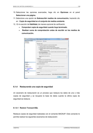BASE DE DATOS AVANZADO II 195
CIBERTEC CARRERAS PROFESIONALES
10. Seleccionar las opciones avanzadas, haga clic en Opciones en el panel
Seleccionar una página.
11. Seleccione una opción de Sobrescribir medios de comunicación, haciendo clic
en: Copia de seguridad en el conjunto de medios existente
12. En la sección de fiabilidad, de manera opcional de verificación:
• Comprobar copia de seguridad cuando haya terminado.
• Realizar suma de comprobación antes de escribir en los medios de
comunicación.
6.1.4 Restaurando una copia de seguridad
Un escenario de restauración es un proceso que restaura los datos de una o más
copias de seguridad y se recupera la base de datos cuando la última copia de
seguridad se restaura.
6.1.4.1 Restore Transact-SQL
Restaura copias de seguridad realizadas con el comando BACKUP. Este comando le
permite realizar los siguientes escenarios de restauración:
 