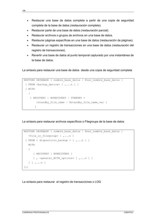 196
CARRERAS PROFESIONALES CIBERTEC
• Restaurar una base de datos completa a partir de una copia de seguridad
completa de la base de datos (restauración completa).
• Restaurar parte de una base de datos (restauración parcial).
• Restaurar archivos o grupos de archivos en una base de datos.
• Restaurar páginas específicas en una base de datos (restauración de páginas).
• Restaurar un registro de transacciones en una base de datos (restauración del
registro de transacciones).
• Revertir una base de datos al punto temporal capturado por una instantánea de
la base de datos.
La sintaxis para restaurar una base de datos desde una copia de seguridad completa
RESTORE DATABASE { nombre_base_datos | @var_nombre_base_datos }
[ FROM backup_device [ ,...n ] ]
[ WITH
{
[ RECOVERY | NORECOVERY | STANDBY =
{standby_file_name | @standby_file_name_var }
]
La sintaxis para restaurar archivos específicos o Filegroups de la base de datos
RESTORE DATABASE { nombre_base_datos | @var_nombre_base_datos }
file_or_filegroup [ ,...n ]
[ FROM  dispositivo_backup  [ ,...n ] ]
WITH
{
[ RECOVERY | NORECOVERY ]
[ , general_WITH_options [ ,...n ] ]
} [ ,...n ]
[;]
La sintaxis para restaurar el registro de transacciones o LOG
 