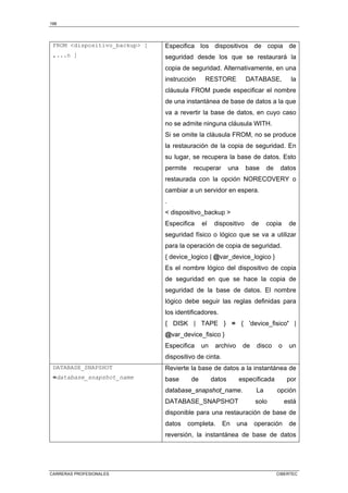 198
CARRERAS PROFESIONALES CIBERTEC
FROM dispositivo_backup [
,...n ]
Especifica los dispositivos de copia de
seguridad desde los que se restaurará la
copia de seguridad. Alternativamente, en una
instrucción RESTORE DATABASE, la
cláusula FROM puede especificar el nombre
de una instantánea de base de datos a la que
va a revertir la base de datos, en cuyo caso
no se admite ninguna cláusula WITH.
Si se omite la cláusula FROM, no se produce
la restauración de la copia de seguridad. En
su lugar, se recupera la base de datos. Esto
permite recuperar una base de datos
restaurada con la opción NORECOVERY o
cambiar a un servidor en espera.
.
 dispositivo_backup 
Especifica el dispositivo de copia de
seguridad físico o lógico que se va a utilizar
para la operación de copia de seguridad.
{ device_logico | @var_device_logico }
Es el nombre lógico del dispositivo de copia
de seguridad en que se hace la copia de
seguridad de la base de datos. El nombre
lógico debe seguir las reglas definidas para
los identificadores.
{ DISK | TAPE } = { 'device_fisico' |
@var_device_fisico }
Especifica un archivo de disco o un
dispositivo de cinta.
DATABASE_SNAPSHOT
=database_snapshot_name
Revierte la base de datos a la instantánea de
base de datos especificada por
database_snapshot_name. La opción
DATABASE_SNAPSHOT solo está
disponible para una restauración de base de
datos completa. En una operación de
reversión, la instantánea de base de datos
 