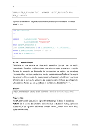 20
CARRERAS PROFESIONALES CIBERTEC
EXPRESIÓN_A_EVALUAR [NOT] BETWEEN INICIO_EXPRESIÓN AND
FIN_EXPRESIÓN
Ejemplo: Mostrar todos los productos donde el valor del precioUnidad se encuentre
entre 27 a 30
USE NEGOCIOS2011
GO
SELECT P.NOMPRODUCTO 'PRODUCTO',
C.NOMCATEGORIA 'CATEGORIA'
FROM COMPRA.PRODUCTOS P
JOIN COMPRA.CATEGORIAS C ON P.IDCATEGORIA = C.IDCATEGORIA
WHERE P.PRECIOUNIDAD BETWEEN 27 AND 30
ORDER BY P.NOMPRODUCTO
GO
1.2.1.6. Operador LIKE
Determina si una cadena de caracteres específica coincide con un patrón
determinado. Un patrón puede contener caracteres normales y caracteres comodín.
Durante la operación de búsqueda de coincidencias de patrón, los caracteres
normales deben coincidir exactamente con los caracteres especificados en la cadena
de caracteres. Sin embargo, los caracteres comodín pueden coincidir con fragmentos
arbitrarios de la cadena. La utilización de caracteres comodín hace que el operador
LIKE sea más flexible que los operadores de comparación de cadenas = y !=.
Sintaxis
MATCH_EXPRESSION [NOT] LIKE PATTERN [ESCAPE ESCAPE_CHARACTER]
Argumentos:
match_expression: Es cualquier expresión válida de tipo de datos de caracteres.
Pattern: Es la cadena de caracteres específica que se busca en match_expression;
puede incluir los siguientes caracteres comodín válidos. pattern puede tener 8.000
bytes como máximo.
 