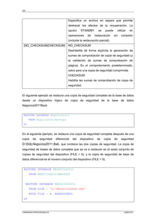 200
CARRERAS PROFESIONALES CIBERTEC
Especifica un archivo en espera que permite
deshacer los efectos de la recuperación. La
opción STANDBY se puede utilizar en
operaciones de restauración sin conexión
(incluida la restauración parcial).
{NO_CHECKSUM|CHECKSUM} NO_CHECKSUM
Deshabilita de forma explícita la generación de
sumas de comprobación de copia de seguridad (y
la validación de sumas de comprobación de
página). Es el comportamiento predeterminado,
salvo para una copia de seguridad comprimida.
CHECKSUM
Habilita las sumas de comprobación de copia de
seguridad.
El siguiente ejemplo se restaura una copia de seguridad completa de la base de datos
desde un dispositivo lógico de copia de seguridad de la base de datos
Negocios2011Back
RESTORE DATABASE Negocios2011
FROM Negocios2011Backups
Go
En el siguiente ejemplo, se restaura una copia de seguridad completa después de una
copia de seguridad diferencial del dispositivo de copia de seguridad
D:SQLNegocios2011.Bak, que contiene las dos copias de seguridad. La copia de
seguridad de bases de datos completa que se va a restaurar es el sexto conjunto de
copias de seguridad del dispositivo (FILE = 6), y la copia de seguridad de base de
datos diferencial es el noveno conjunto del dispositivo (FILE = 9).
RESTORE DATABASE NEGOCIOS2011
FROM NEGOCIOS2011BACKUPS
RESTORE DATABASE NEGOCIOS2011
FROM DISK = 'D:NEGOCIOSDATA.BAK'
WITH FILE = 6, NORECOVERY;
GO
 