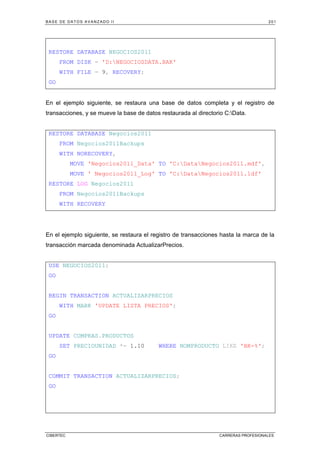 BASE DE DATOS AVANZADO II 201
CIBERTEC CARRERAS PROFESIONALES
RESTORE DATABASE NEGOCIOS2011
FROM DISK = 'D:NEGOCIOSDATA.BAK'
WITH FILE = 9, RECOVERY;
GO
En el ejemplo siguiente, se restaura una base de datos completa y el registro de
transacciones, y se mueve la base de datos restaurada al directorio C:Data.
RESTORE DATABASE Negocios2011
FROM Negocios2011Backups
WITH NORECOVERY,
MOVE 'Negocios2011_Data' TO 'C:DataNegocios2011.mdf',
MOVE ' Negocios2011_Log' TO 'C:DataNegocios2011.ldf'
RESTORE LOG Negocios2011
FROM Negocios2011Backups
WITH RECOVERY
En el ejemplo siguiente, se restaura el registro de transacciones hasta la marca de la
transacción marcada denominada ActualizarPrecios.
USE NEGOCIOS2011;
GO
BEGIN TRANSACTION ACTUALIZARPRECIOS
WITH MARK 'UPDATE LISTA PRECIOS';
GO
UPDATE COMPRAS.PRODUCTOS
SET PRECIOUNIDAD *= 1.10 WHERE NOMPRODUCTO LIKE 'BK-%';
GO
COMMIT TRANSACTION ACTUALIZARPRECIOS;
GO
 