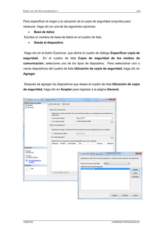 BASE DE DATOS AVANZADO II 203
CIBERTEC CARRERAS PROFESIONALES
Para especificar el origen y la ubicación de la copia de seguridad conjuntos para
restaurar, haga clic en una de las siguientes opciones:
• Base de datos
Escriba un nombre de base de datos en el cuadro de lista.
• Desde el dispositivo
Haga clic en el botón Examinar, que abrirá el cuadro de diálogo Especificar copia de
seguridad. En el cuadro de lista Copia de seguridad de los medios de
comunicación, seleccione uno de los tipos de dispositivo. Para seleccionar uno o
varios dispositivos del cuadro de lista Ubicación de copia de seguridad, haga clic en
Agregar.
Después de agregar los dispositivos que desee al cuadro de lista Ubicación de copia
de seguridad, haga clic en Aceptar para regresar a la página General.
 