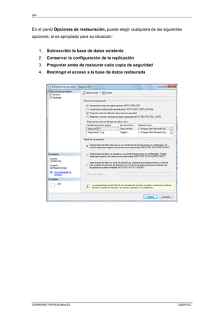 204
CARRERAS PROFESIONALES CIBERTEC
En el panel Opciones de restauración, puede elegir cualquiera de las siguientes
opciones, si es apropiado para su situación:
1. Sobrescribir la base de datos existente
2. Conservar la configuración de la replicación
3. Preguntar antes de restaurar cada copia de seguridad
4. Restringir el acceso a la base de datos restaurada
 