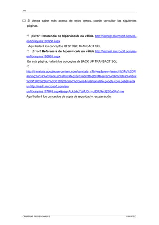 206
CARRERAS PROFESIONALES CIBERTEC
Si desea saber más acerca de estos temas, puede consultar las siguientes
páginas.
 ¡Error! Referencia de hipervínculo no válida. http://technet.microsoft.com/es-
es/library/ms186858.aspx
Aquí hallará los conceptos RESTORE TRANSACT SQL
 ¡Error! Referencia de hipervínculo no válida.http://technet.microsoft.com/es-
es/library/ms186865.aspx
En esta página, hallará los conceptos de BACK UP TRANSACT SQL

http://translate.googleusercontent.com/translate_c?hl=esprev=/search%3Fq%3DPl
anning%2Ba%2Bbackup%2Bstrategy%2Bin%2Bsql%2Bserver%26hl%3Des%26biw
%3D1280%26bih%3D619%26prmd%3Divnsrurl=translate.google.com.pesl=en
u=http://msdn.microsoft.com/en-
us/library/ms187048.aspxusg=ALkJrhgYgMJDrnvutDfU9eIJ2B0a0Ps1mw
Aquí hallará los conceptos de copia de seguridad y recuperación.
 
