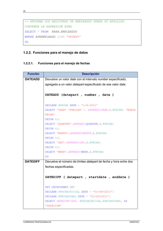 22
CARRERAS PROFESIONALES CIBERTEC
-- RETORNA LOS REGISTROS DE EMPLEADOS DONDE SU APELLIDO
CONTENGA LA EXPRESION KING
SELECT * FROM RRHH.EMPLEADOS
WHERE APEEMPLEADO LIKE '%KING%'
GO
1.2.2. Funciones para el manejo de datos
1.2.2.1. Funciones para el manejo de fechas
Función Descripción
DATEADD Devuelve un valor date con el intervalo number especificado,
agregado a un valor datepart especificado de ese valor date.
DATEADD (datepart , number , date )
DECLARE @FECHA DATE = '1-8-2011'
SELECT 'YEAR' 'PERIODO ', DATEADD(YEAR,1,@FECHA) 'NUEVA
FECHA'
UNION ALL
SELECT 'QUARTER',DATEADD(QUARTER,1,@FECHA)
UNION ALL
SELECT 'MONTH',DATEADD(MONTH,1,@FECHA)
UNION ALL
SELECT 'DAY',DATEADD(DAY,1,@FECHA)
UNION ALL
SELECT 'WEEK',DATEADD(WEEK,1,@FECHA)
GO
DATEDIFF Devuelve el número de límites datepart de fecha y hora entre dos
fechas especificadas.
DATEDIFF ( datepart , startdate , enddate )
SET DATEFORMAT DMY
DECLARE @FECHAINICIAL DATE = '01-08-2011';
DECLARE @FECHAFINAL DATE = '01-09-2011';
SELECT DATEDIFF(DAY, @FECHAINICIAL,@FECHAFINAL) AS
'DURACION'
 