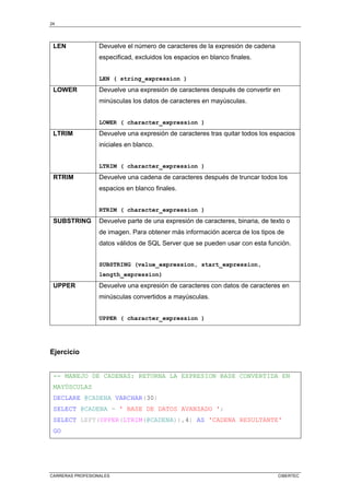 24
CARRERAS PROFESIONALES CIBERTEC
LEN Devuelve el número de caracteres de la expresión de cadena
especificad, excluidos los espacios en blanco finales.
LEN ( string_expression )
LOWER Devuelve una expresión de caracteres después de convertir en
minúsculas los datos de caracteres en mayúsculas.
LOWER ( character_expression )
LTRIM Devuelve una expresión de caracteres tras quitar todos los espacios
iniciales en blanco.
LTRIM ( character_expression )
RTRIM Devuelve una cadena de caracteres después de truncar todos los
espacios en blanco finales.
RTRIM ( character_expression )
SUBSTRING Devuelve parte de una expresión de caracteres, binaria, de texto o
de imagen. Para obtener más información acerca de los tipos de
datos válidos de SQL Server que se pueden usar con esta función.
SUBSTRING (value_expression, start_expression,
length_expression)
UPPER Devuelve una expresión de caracteres con datos de caracteres en
minúsculas convertidos a mayúsculas.
UPPER ( character_expression )
Ejercicio
-- MANEJO DE CADENAS: RETORNA LA EXPRESION BASE CONVERTIDA EN
MAYÚSCULAS
DECLARE @CADENA VARCHAR(30)
SELECT @CADENA = ' BASE DE DATOS AVANZADO ';
SELECT LEFT(UPPER(LTRIM(@CADENA)),4) AS 'CADENA RESULTANTE'
GO
 
