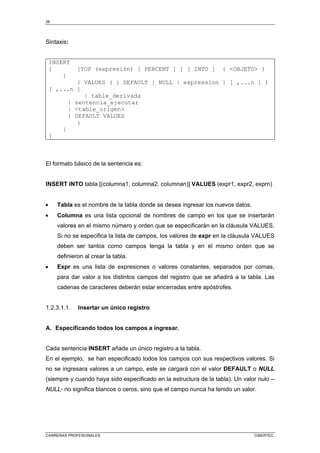 26
CARRERAS PROFESIONALES CIBERTEC
Sintaxis:
INSERT
{ [TOP (expresión) [ PERCENT ] ] [ INTO ] { <OBJETO> }
{
{ VALUES ( { DEFAULT | NULL | expression } [ ,...n ] )
[ ,...n ]
| table_derivada
| sentencia_ejecutar
| <table_origen>
| DEFAULT VALUES
}
}
}
El formato básico de la sentencia es:
INSERT INTO tabla [(columna1, columna2, columnan)] VALUES (expr1, expr2, exprn)
• Tabla es el nombre de la tabla donde se desea ingresar los nuevos datos.
• Columna es una lista opcional de nombres de campo en los que se insertarán
valores en el mismo número y orden que se especificarán en la cláusula VALUES.
Si no se especifica la lista de campos, los valores de expr en la cláusula VALUES
deben ser tantos como campos tenga la tabla y en el mismo orden que se
definieron al crear la tabla.
• Expr es una lista de expresiones o valores constantes, separados por comas,
para dar valor a los distintos campos del registro que se añadirá a la tabla. Las
cadenas de caracteres deberán estar encerradas entre apóstrofes.
1.2.3.1.1. Insertar un único registro
A. Especificando todos los campos a ingresar.
Cada sentencia INSERT añade un único registro a la tabla.
En el ejemplo, se han especificado todos los campos con sus respectivos valores. Si
no se ingresara valores a un campo, este se cargará con el valor DEFAULT o NULL
(siempre y cuando haya sido especificado en la estructura de la tabla). Un valor nulo –
NULL- no significa blancos o ceros, sino que el campo nunca ha tenido un valor.
 
