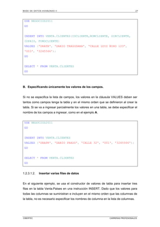 BASE DE DATOS AVANZADO II 27
CIBERTEC CARRERAS PROFESIONALES
USE NEGOCIOS2011
GO
INSERT INTO VENTA.CLIENTES(IDCLIENTE,NOMCLIENTE, DIRCLIENTE,
IDPAIS, FONOCLIENTE)
VALUES ('DRATR', 'DARIO TRAGODARA', 'CALLE LUIS MIRO 123',
'003', '3245566');
GO
SELECT * FROM VENTA.CLIENTES
GO
B. Especificando únicamente los valores de los campos.
Si no se especifica la lista de campos, los valores en la cláusula VALUES deben ser
tantos como campos tenga la tabla y en el mismo orden que se definieron al crear la
tabla. Si se va a ingresar parcialmente los valores en una tabla, se debe especificar el
nombre de los campos a ingresar, como en el ejemplo A.
USE NEGOCIOS2011
GO
INSERT INTO VENTA.CLIENTES
VALUES ('DRAPR', 'DARIO PRADO', 'CALLE 32', '001', '3245566');
GO
SELECT * FROM VENTA.CLIENTES
GO
1.2.3.1.2. Insertar varias filas de datos
En el siguiente ejemplo, se usa el constructor de valores de tabla para insertar tres
filas en la tabla Venta.Paises en una instrucción INSERT. Dado que los valores para
todas las columnas se suministran e incluyen en el mismo orden que las columnas de
la tabla, no es necesario especificar los nombres de columna en la lista de columnas.
 