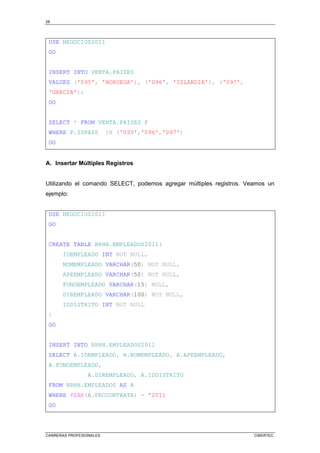 28
CARRERAS PROFESIONALES CIBERTEC
USE NEGOCIOS2011
GO
INSERT INTO VENTA.PAISES
VALUES ('095', 'NORUEGA'), ('096', 'ISLANDIA'), ('097',
'GRECIA');
GO
SELECT * FROM VENTA.PAISES P
WHERE P.IDPAIS IN ('095','096','097')
GO
A. Insertar Múltiples Registros
Utilizando el comando SELECT, podemos agregar múltiples registros. Veamos un
ejemplo:
USE NEGOCIOS2011
GO
CREATE TABLE RRHH.EMPLEADOS2011(
IDEMPLEADO INT NOT NULL,
NOMEMPLEADO VARCHAR(50) NOT NULL,
APEEMPLEADO VARCHAR(50) NOT NULL,
FONOEMPLEADO VARCHAR(15) NULL,
DIREMPLEADO VARCHAR(100) NOT NULL,
IDDISTRITO INT NOT NULL
)
GO
INSERT INTO RRHH.EMPLEADOS2011
SELECT A.IDEMPLEADO, A.NOMEMPLEADO, A.APEEMPLEADO,
A.FONOEMPLEADO,
A.DIREMPLEADO, A.IDDISTRITO
FROM RRHH.EMPLEADOS AS A
WHERE YEAR(A.FECCONTRATA) = '2011
GO
 