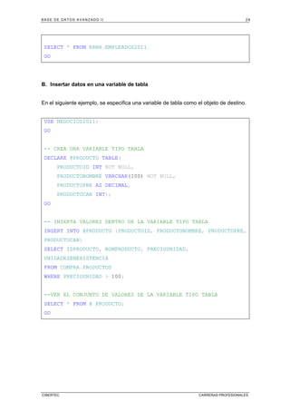 BASE DE DATOS AVANZADO II 29
CIBERTEC CARRERAS PROFESIONALES
SELECT * FROM RRHH.EMPLEADOS2011
GO
B. Insertar datos en una variable de tabla
En el siguiente ejemplo, se especifica una variable de tabla como el objeto de destino.
USE NEGOCIOS2011;
GO
-- CREA UNA VARIABLE TIPO TABLA
DECLARE @PRODUCTO TABLE(
PRODUCTOID INT NOT NULL,
PRODUCTONOMBRE VARCHAR(100) NOT NULL,
PRODUCTOPRE AS DECIMAL,
PRODUCTOCAN INT);
GO
-- INSERTA VALORES DENTRO DE LA VARIABLE TIPO TABLA
INSERT INTO @PRODUCTO (PRODUCTOID, PRODUCTONOMBRE, PRODUCTOPRE,
PRODUCTOCAN)
SELECT IDPRODUCTO, NOMPRODUCTO, PRECIOUNIDAD,
UNIDADESENEXISTENCIA
FROM COMPRA.PRODUCTOS
WHERE PRECIOUNIDAD > 100;
--VER EL CONJUNTO DE VALORES DE LA VARIABLE TIPO TABLA
SELECT * FROM @ PRODUCTO;
GO
 