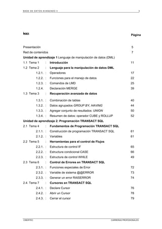 BASE DE DATOS AVANZADO II 3
CIBERTEC CARRERAS PROFESIONALES
ÍNDICE
Página
Presentación 5
Red de contenidos 7
Unidad de aprendizaje 1 Lenguaje de manipulación de datos (DML)
1.1 Tema 1 : Introducción 11
1.2 Tema 2 : Lenguaje para la manipulación de datos DML
1.2.1. : Operadores 17
1.2.2. : Funciones para el manejo de datos 22
1.2.3. : Comandos de LMD 25
1.2.4. Declaración MERGE 39
1.3 Tema 3 : Recuperación avanzada de datos
1.3.1. : Combinación de tablas 40
1.3.2. : Datos agrupados GROUP BY, HAVING 44
1.3.3. : Agregar conjunto de resultados: UNION 50
1.3.4. : Resumen de datos: operador CUBE y ROLLUP 52
Unidad de aprendizaje 2: Programación TRANSACT SQL
2.1 Tema 4 : Fundamentos de Programación TRANSACT SQL
2.1.1. : Construcción de programación TRANSACT SQL 61
2.1.2. : Variables 61
2.2 Tema 5 : Herramientas para el control de Flujos
2.2.1. : Estructura de control IF 65
2.2.2. : Estructura condicional CASE 66
2.2.3. : Estructura de control WHILE 49
2.3 Tema 6 : Control de Errores en TRANSACT SQL
2.3.1. : Funciones especiales de Error 72
2.3.2. : Variable de sistema @@ERROR 73
2.3.3. : Generar un error RAISERROR 74
2.4. Tema 7 : Cursores en TRANSACT SQL
2.4.1. : Declare Cursor 76
2.4.2. : Abrir un Cursor 78
2.4.3. : Cerrar el cursor 79
 