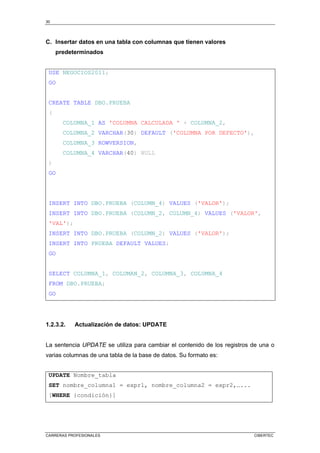 30
CARRERAS PROFESIONALES CIBERTEC
C. Insertar datos en una tabla con columnas que tienen valores
predeterminados
USE NEGOCIOS2011;
GO
CREATE TABLE DBO.PRUEBA
(
COLUMNA_1 AS 'COLUMNA CALCULADA ' + COLUMNA_2,
COLUMNA_2 VARCHAR(30) DEFAULT ('COLUMNA POR DEFECTO'),
COLUMNA_3 ROWVERSION,
COLUMNA_4 VARCHAR(40) NULL
)
GO
INSERT INTO DBO.PRUEBA (COLUMN_4) VALUES ('VALOR');
INSERT INTO DBO.PRUEBA (COLUMN_2, COLUMN_4) VALUES ('VALOR',
'VAL');
INSERT INTO DBO.PRUEBA (COLUMN_2) VALUES ('VALOR');
INSERT INTO PRUEBA DEFAULT VALUES;
GO
SELECT COLUMNA_1, COLUMAN_2, COLUMNA_3, COLUMNA_4
FROM DBO.PRUEBA;
GO
1.2.3.2. Actualización de datos: UPDATE
La sentencia UPDATE se utiliza para cambiar el contenido de los registros de una o
varias columnas de una tabla de la base de datos. Su formato es:
UPDATE Nombre_tabla
SET nombre_columna1 = expr1, nombre_columna2 = expr2,…...
[WHERE {condición}]
 