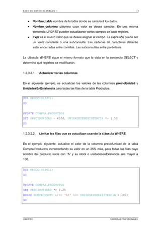 BASE DE DATOS AVANZADO II 31
CIBERTEC CARRERAS PROFESIONALES
• Nombre_tabla nombre de la tabla donde se cambiará los datos.
• Nombre_columna columna cuyo valor se desea cambiar. En una misma
sentencia UPDATE pueden actualizarse varios campos de cada registro.
• Expr es el nuevo valor que se desea asignar al campo. La expresión puede ser
un valor constante o una subconsulta. Las cadenas de caracteres deberán
estar encerradas entre comillas. Las subconsultas entre paréntesis.
La cláusula WHERE sigue el mismo formato que la vista en la sentencia SELECT y
determina qué registros se modificarán.
1.2.3.2.1. Actualizar varias columnas
En el siguiente ejemplo, se actualizan los valores de las columnas precioUnidad y
UnidadesEnExistencia para todas las filas de la tabla Productos.
USE NEGOCIOS2011;
GO
UPDATE COMPRA.PRODUCTOS
SET PRECIOUNIDAD = 6000, UNIDADESENEXISTENCIA *= 1.50
GO
1.2.3.2.2. Limitar las filas que se actualizan usando la cláusula WHERE
En el ejemplo siguiente, actualice el valor de la columna precioUnidad de la tabla
Compra.Productos incrementando su valor en un 25% más, para todas las filas cuyo
nombre del producto inicie con “A” y su stock o unidadesenExistencia sea mayor a
100.
USE NEGOCIOS2011;
GO
UPDATE COMPRA.PRODUCTOS
SET PRECIOUNIDAD *= 1.25
WHERE NOMPRODUCTO LIKE 'A%' AND UNIDADESENEXISTENCIA > 100;
GO
 