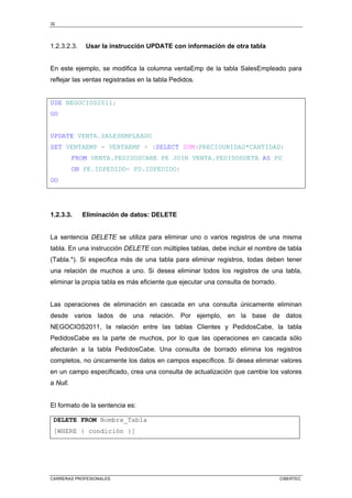 32
CARRERAS PROFESIONALES CIBERTEC
1.2.3.2.3. Usar la instrucción UPDATE con información de otra tabla
En este ejemplo, se modifica la columna ventaEmp de la tabla SalesEmpleado para
reflejar las ventas registradas en la tabla Pedidos.
USE NEGOCIOS2011;
GO
UPDATE VENTA.SALESEMPLEADO
SET VENTAEMP = VENTAEMP + (SELECT SUM(PRECIOUNIDAD*CANTIDAD)
FROM VENTA.PEDIDOSCABE PE JOIN VENTA.PEDIDOSDETA AS PD
ON PE.IDPEDIDO= PD.IDPEDIDO)
GO
1.2.3.3. Eliminación de datos: DELETE
La sentencia DELETE se utiliza para eliminar uno o varios registros de una misma
tabla. En una instrucción DELETE con múltiples tablas, debe incluir el nombre de tabla
(Tabla.*). Si especifica más de una tabla para eliminar registros, todas deben tener
una relación de muchos a uno. Si desea eliminar todos los registros de una tabla,
eliminar la propia tabla es más eficiente que ejecutar una consulta de borrado.
Las operaciones de eliminación en cascada en una consulta únicamente eliminan
desde varios lados de una relación. Por ejemplo, en la base de datos
NEGOCIOS2011, la relación entre las tablas Clientes y PedidosCabe, la tabla
PedidosCabe es la parte de muchos, por lo que las operaciones en cascada sólo
afectarán a la tabla PedidosCabe. Una consulta de borrado elimina los registros
completos, no únicamente los datos en campos específicos. Si desea eliminar valores
en un campo especificado, crea una consulta de actualización que cambie los valores
a Null.
El formato de la sentencia es:
DELETE FROM Nombre_Tabla
[WHERE { condición }]
 