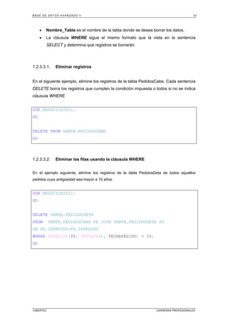 BASE DE DATOS AVANZADO II 33
CIBERTEC CARRERAS PROFESIONALES
• Nombre_Tabla es el nombre de la tabla donde se desea borrar los datos.
• La cláusula WHERE sigue el mismo formato que la vista en la sentencia
SELECT y determina qué registros se borrarán.
1.2.3.3.1. Eliminar registros
En el siguiente ejemplo, elimine los registros de la tabla PedidosCabe. Cada sentencia
DELETE borra los registros que cumplen la condición impuesta o todos si no se indica
cláusula WHERE
USE NEGOCIOS2011;
GO
DELETE FROM VENTA.PEDIDOSCABE
GO
1.2.3.3.2. Eliminar las filas usando la cláusula WHERE
En el ejemplo siguiente, elimine los registros de la tabla PedidosDeta de todos aquellos
pedidos cuya antigüedad sea mayor a 10 años.
USE NEGOCIOS2011;
GO
DELETE VENTA.PEDIDOSDETA
FROM VENTA.PEDIDOSCABE PE JOIN VENTA.PEDIDOSDETA PD
ON PE.IDPEDIDO=PD.IDPEDIDO
WHERE DATEDIFF(YY, GETDATE(), FECHAPEDIDO) > 10;
GO
 
