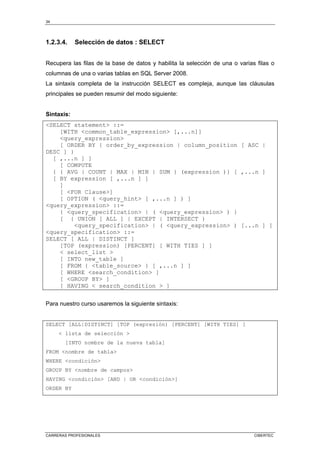 34
CARRERAS PROFESIONALES CIBERTEC
1.2.3.4. Selección de datos : SELECT
Recupera las filas de la base de datos y habilita la selección de una o varias filas o
columnas de una o varias tablas en SQL Server 2008.
La sintaxis completa de la instrucción SELECT es compleja, aunque las cláusulas
principales se pueden resumir del modo siguiente:
Sintaxis:
<SELECT statement> ::=
[WITH <common_table_expression> [,...n]]
<query_expression>
[ ORDER BY { order_by_expression | column_position [ ASC |
DESC ] }
[ ,...n ] ]
[ COMPUTE
{ { AVG | COUNT | MAX | MIN | SUM } (expression )} [ ,...n ]
[ BY expression [ ,...n ] ]
]
[ <FOR Clause>]
[ OPTION ( <query_hint> [ ,...n ] ) ]
<query_expression> ::=
{ <query_specification> | ( <query_expression> ) }
[ { UNION [ ALL ] | EXCEPT | INTERSECT }
<query_specification> | ( <query_expression> ) [...n ] ]
<query_specification> ::=
SELECT [ ALL | DISTINCT ]
[TOP (expression) [PERCENT] [ WITH TIES ] ]
< select_list >
[ INTO new_table ]
[ FROM { <table_source> } [ ,...n ] ]
[ WHERE <search_condition> ]
[ <GROUP BY> ]
[ HAVING < search_condition > ]
Para nuestro curso usaremos la siguiente sintaxis:
SELECT [ALL|DISTINCT] [TOP (expresión) [PERCENT] [WITH TIES] ]
< lista de selección >
[INTO nombre de la nueva tabla]
FROM <nombre de tabla>
WHERE <condición>
GROUP BY <nombre de campos>
HAVING <condición> [AND | OR <condición>]
ORDER BY
 