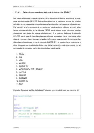 BASE DE DATOS AVANZADO II 35
CIBERTEC CARRERAS PROFESIONALES
1.2.3.4.1. Orden de procesamiento lógico de la instrucción SELECT
Los pasos siguientes muestran el orden de procesamiento lógico, u orden de enlace,
para una instrucción SELECT. Este orden determina el momento en que los objetos
definidos en un paso están disponibles para las cláusulas de los pasos subsiguientes.
Por ejemplo, si el procesador de consultas se puede enlazar (obtener acceso) a las
tablas o vistas definidas en la cláusula FROM, estos objetos y sus columnas quedan
disponibles para todos los pasos subsiguientes. A la inversa, dado que la cláusula
SELECT es el paso 8, las cláusulas precedentes no pueden hacer referencia a los
alias de columna o las columnas derivadas definidos en esa cláusula. Sin embargo, las
cláusulas subsiguientes, como la cláusula ORDER BY, sí pueden hacer referencia a
ellos. Observe que la ejecución física real de la instrucción está determinada por el
procesador de consultas y el orden de esta lista puede variar.
1. FROM
2. ON
3. JOIN
4. WHERE
5. GROUP BY
6. WITH CUBE o WITH ROLLUP
7. HAVING
8. SELECT
9. DISTINCT
10. ORDER BY
11. TOP
Ejemplo: Recupera las filas de la tabla Productos cuyo precioUnidad sea mayor a 50
USE NEGOCIOS2011;
GO
BEGIN
DECLARE @MYPRODUCTO INT
SET @MYPRODUCTO = 750
-- EVALUAR SI LA VARIABLE @MYPRODUCTO ES DIFERENTE DE 0
IF (@MYPRODUCTO <> 0)
 