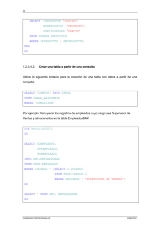 36
CARRERAS PROFESIONALES CIBERTEC
SELECT IDPRODUCTO 'CODIGO',
NOMPRODUCTO 'PRODUCTO',
PRECIOUNIDAD 'PRECIO'
FROM COMPRA.PRODUCTOS
WHERE IDPRODUCTO = @MYPRODUCTO;
END
GO
1.2.3.4.2. Crear una tabla a partir de una consulta
Utilice la siguiente sintaxis para la creación de una tabla con datos a partir de una
consulta:
SELECT <CAMPOS> INTO TABLA
FROM TABLA_EXISTENTE
WHERE <CONDICION>
Por ejemplo: Recuperar los registros de empleados cuyo cargo sea Supervisor de
Ventas y almacenarlos en la tabla EmpleadosBAK
USE NEGOCIOS2011
GO
SELECT IDEMPLEADO,
APEEMPLEADO,
NOMEMPLEADO
INTO DBO.EMPLEADOBAK
FROM RRHH.EMPLEADOS
WHERE IDCARGO = (SELECT C.IDCARGO
FROM RRHH.CARGOS C
WHERE DESCARGO = 'SUPERVISOR DE VENTAS')
GO
SELECT * FROM DBO. EMPLEADOBAK
GO
 