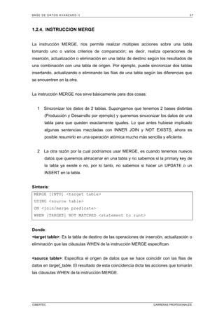 BASE DE DATOS AVANZADO II 37
CIBERTEC CARRERAS PROFESIONALES
1.2.4. INSTRUCCION MERGE
La instrucción MERGE, nos permite realizar múltiples acciones sobre una tabla
tomando uno o varios criterios de comparación; es decir, realiza operaciones de
inserción, actualización o eliminación en una tabla de destino según los resultados de
una combinación con una tabla de origen. Por ejemplo, puede sincronizar dos tablas
insertando, actualizando o eliminando las filas de una tabla según las diferencias que
se encuentren en la otra.
La instrucción MERGE nos sirve básicamente para dos cosas:
1 Sincronizar los datos de 2 tablas. Supongamos que tenemos 2 bases distintas
(Producción y Desarrollo por ejemplo) y queremos sincronizar los datos de una
tabla para que queden exactamente iguales. Lo que antes hubiese implicado
algunas sentencias mezcladas con INNER JOIN y NOT EXISTS, ahora es
posible resumirlo en una operación atómica mucho más sencilla y eficiente.
2 La otra razón por la cual podríamos usar MERGE, es cuando tenemos nuevos
datos que queremos almacenar en una tabla y no sabemos si la primary key de
la tabla ya existe o no, por lo tanto, no sabemos si hacer un UPDATE o un
INSERT en la tabla.
Sintaxis:
MERGE [INTO] <target table>
USING <source table>
ON <join/merge predicate>
WHEN [TARGET] NOT MATCHED <statement to runt>
Donde:
<target table>: Es la tabla de destino de las operaciones de inserción, actualización o
eliminación que las cláusulas WHEN de la instrucción MERGE especifican.
<source table>: Especifica el origen de datos que se hace coincidir con las filas de
datos en target_table. El resultado de esta coincidencia dicta las acciones que tomarán
las cláusulas WHEN de la instrucción MERGE.
 