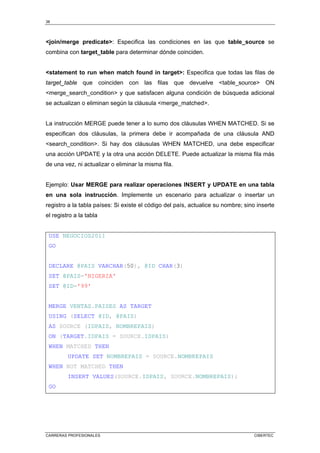 38
CARRERAS PROFESIONALES CIBERTEC
<join/merge predicate>: Especifica las condiciones en las que table_source se
combina con target_table para determinar dónde coinciden.
<statement to run when match found in target>: Especifica que todas las filas de
target_table que coinciden con las filas que devuelve <table_source> ON
<merge_search_condition> y que satisfacen alguna condición de búsqueda adicional
se actualizan o eliminan según la cláusula <merge_matched>.
La instrucción MERGE puede tener a lo sumo dos cláusulas WHEN MATCHED. Si se
especifican dos cláusulas, la primera debe ir acompañada de una cláusula AND
<search_condition>. Si hay dos cláusulas WHEN MATCHED, una debe especificar
una acción UPDATE y la otra una acción DELETE. Puede actualizar la misma fila más
de una vez, ni actualizar o eliminar la misma fila.
Ejemplo: Usar MERGE para realizar operaciones INSERT y UPDATE en una tabla
en una sola instrucción. Implemente un escenario para actualizar o insertar un
registro a la tabla países: Si existe el código del país, actualice su nombre; sino inserte
el registro a la tabla
USE NEGOCIOS2011
GO
DECLARE @PAIS VARCHAR(50), @ID CHAR(3)
SET @PAIS='NIGERIA'
SET @ID='99'
MERGE VENTAS.PAISES AS TARGET
USING (SELECT @ID, @PAIS)
AS SOURCE (IDPAIS, NOMBREPAIS)
ON (TARGET.IDPAIS = SOURCE.IDPAIS)
WHEN MATCHED THEN
UPDATE SET NOMBREPAIS = SOURCE.NOMBREPAIS
WHEN NOT MATCHED THEN
INSERT VALUES(SOURCE.IDPAIS, SOURCE.NOMBREPAIS);
GO
 