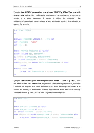 BASE DE DATOS AVANZADO II 39
CIBERTEC CARRERAS PROFESIONALES
Ejemplo: Usar MERGE para realizar operaciones DELETE y UPDATE en una tabla
en una sola instrucción. Implemente un escenario para actualizar o eliminar un
registro a la tabla productos: Si existe el código del producto y las
unidadesEnExistencia es menor o igual a cero, elimine el registro; sino actualice el
nombre del producto
USE NEGOCIOS2011
GO
DECLARE @PRODUCTO VARCHAR(50), @ID INT
SET @PRODUCTO = 'VINO'
SET @ID = 22
MERGE COMPRAS.PRODUCTOS AS TARGET
USING (SELECT @ID, @PRODUCTO)
AS SOURCE (IDPRODUCTO, NOMPRODUCTO)
ON (TARGET.IDPRODUCTO = SOURCE.IDPRODUCTO)
WHEN MATCHED AND TARGET.UNIDADESENEXISTENCIA<=0 THEN
DELETE
WHEN MATCHED THEN
UPDATE SET NOMPRODUCTO = SOURCE.NOMPRODUCTO;
GO
Ejemplo: Usar MERGE para realizar operaciones INSERT, DELETE y UPDATE en
una tabla en una sola instrucción. Implemente un escenario para insertar, actualizar
o eliminar un registro a la tabla clientesBAK: Si existe el código del cliente, si el
nombre del cliente y su dirección no coincide, actualice sus datos; sino existe el código
Inserte el registro; y si no coincide en el origen elimine el Registro
USE NEGOCIOS2011
GO
MERGE VENTAS.CLIENTESBAK AS TARGET
USING VENTAS.CLIENTES AS SOURCE
ON (TARGET.IDCLIENTE = SOURCE.IDCLIENTE)
WHEN MATCHED AND TARGET.NOMBRECLIENTE <> SOURCE .NOMBRECLIENTE THEN
UPDATE SET TARGET.NOMBRECLIENTE = SOURCE .NOMBRECLIENTE,
 