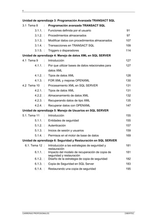 4
CARRERAS PROFESIONALES CIBERTEC
Unidad de aprendizaje 3: Programación Avanzada TRANSACT SQL
3.1 Tema 8 : Programación avanzada TRANSACT SQL
3.1.1. : Funciones definida por el usuario 91
3.1.2. : Procedimientos almacenados 97
3.1.3. : Modificar datos con procedimientos almacenados 107
3.1.4. : Transacciones en TRANSACT SQL 109
3.1.5. : Triggers o disparadores 114
Unidad de aprendizaje 4: Manejo de datos XML en SQL SERVER
4.1 Tema 9 : Introducción 127
4.1.1. : Por que utilizar bases de datos relacionales para
datos XML
127
4.1.2. : Tipos de datos XML 128
4.1.3. : FOR XML y mejoras OPENXML 130
4.2 Tema 10 : Procesamiento XML en SQL SERVER 131
4.2.1. : Tipos de datos XML 131
4.2.2. : Almacenamiento de datos XML 132
4.2.3. : Recuperando datos de tipo XML 135
4.2.4. : Recuperar datos con OPENXML 147
Unidad de aprendizaje 5: Manejo de Usuarios en SQL SERVER
5.1. Tema 11 : Introducción 155
5.1.1. : Entidades de seguridad 155
5.1.2. : Autenticación 157
5.1.3. : Inicios de sesión y usuarios 159
5.1.4. : Permisos en el motor de base de datos 169
Unidad de aprendizaje 6: Seguridad y Restauración en SQL SERVER
6.1. Tema 12 : Introducción a las estrategias de seguridad y
restauración
181
6.1.1. : Impacto del modelo de recuperación de copia de
seguridad y restauración
181
6.1.2. : Diseño de la estrategia de copia de seguridad 182
6.1.3. : Copia de Seguridad en SQL Server 183
6.1.4. : Restaurando una copia de seguridad 195
 