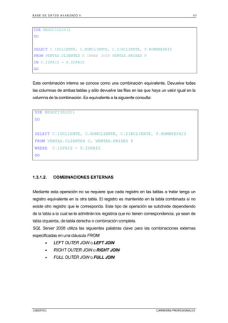 BASE DE DATOS AVANZADO II 41
CIBERTEC CARRERAS PROFESIONALES
USE NEGOCIOS2011
GO
SELECT C.IDCLIENTE, C.NOMCLIENTE, C.DIRCLIENTE, P.NOMBREPAIS
FROM VENTAS.CLIENTES C INNER JOIN VENTAS.PAISES P
ON C.IDPAIS = P.IDPAIS
GO
Esta combinación interna se conoce como una combinación equivalente. Devuelve todas
las columnas de ambas tablas y sólo devuelve las filas en las que haya un valor igual en la
columna de la combinación. Es equivalente a la siguiente consulta:
USE NEGOCIOS2011
GO
SELECT C.IDCLIENTE, C.NOMCLIENTE, C.DIRCLIENTE, P.NOMBREPAIS
FROM VENTAS.CLIENTES C, VENTAS.PAISES P
WHERE C.IDPAIS = P.IDPAIS
GO
1.3.1.2. COMBINACIONES EXTERNAS
Mediante esta operación no se requiere que cada registro en las tablas a tratar tenga un
registro equivalente en la otra tabla. El registro es mantenido en la tabla combinada si no
existe otro registro que le corresponda. Este tipo de operación se subdivide dependiendo
de la tabla a la cual se le admitirán los registros que no tienen correspondencia, ya sean de
tabla izquierda, de tabla derecha o combinación completa.
SQL Server 2008 utiliza las siguientes palabras clave para las combinaciones externas
especificadas en una cláusula FROM:
• LEFT OUTER JOIN o LEFT JOIN
• RIGHT OUTER JOIN o RIGHT JOIN
• FULL OUTER JOIN o FULL JOIN
 