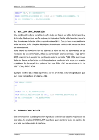 BASE DE DATOS AVANZADO II 43
CIBERTEC CARRERAS PROFESIONALES
SELECT PD.*, PO.NOMPRODUCTO
FROM COMPRAS.PRODUCTOS PO RIGHT JOIN VENTAS.PEDIDOSDETA PD
ON PD.IDPRODUCTO = PO.IDPRODUCTO
GO
C. FULL JOIN o FULL OUTER JOIN
Una combinación externa completa devuelve todas las filas de las tablas de la izquierda y
la derecha. Cada vez que una fila no tenga coincidencia en la otra tabla, las columnas de la
lista de selección de la otra tabla contendrán valores NULL. Cuando haya una coincidencia
entre las tablas, la fila completa del conjunto de resultados contendrá los valores de datos
de las tablas base.
Para retener la información que no coincida al incluir las filas no coincidentes en los
resultados de una combinación, utilice una combinación externa completa. SQL Server
2008 proporciona el operador de combinación externa completa, FULL JOIN, que incluye
todas las filas de ambas tablas, con independencia de que la otra tabla tenga o no un valor
coincidente. En forma práctica, podemos decir que FULL JOIN es una combinación de
LEFT JOIN y RIGHT JOIN.
Ejemplo: Mostrar los pedidos registrados por los productos, incluya los productos que
aun no se ha registrado en algún pedido.
USE NEGOCIOS2011
GO
SELECT PD.*, PO.NOMPRODUCTO
FROM VENTAS.PEDIDOSDETA PD FULL JOIN COMPRAS.PRODUCTOS PO
ON PD.IDPRODUCTO = PO.IDPRODUCTO
GO
D. COMBINACION CRUZADA
Las combinaciones cruzadas presentan el producto cartesiano de todos los registros de las
dos tablas. Se emplea el CROSS JOIN cuando se quiere combinar todos los registros de
una tabla con cada registro de otra tabla.
 
