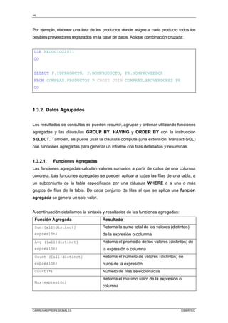 44
CARRERAS PROFESIONALES CIBERTEC
Por ejemplo, elaborar una lista de los productos donde asigne a cada producto todos los
posibles proveedores registrados en la base de datos. Aplique combinación cruzada:
USE NEGOCIOS2011
GO
SELECT P.IDPRODUCTO, P.NOMPRODUCTO, PR.NOMPROVEEDOR
FROM COMPRAS.PRODUCTOS P CROSS JOIN COMPRAS.PROVEEDORES PR
GO
1.3.2. Datos Agrupados
Los resultados de consultas se pueden resumir, agrupar y ordenar utilizando funciones
agregadas y las cláusulas GROUP BY, HAVING y ORDER BY con la instrucción
SELECT. También, se puede usar la cláusula compute (una extensión Transact-SQL)
con funciones agregadas para generar un informe con filas detalladas y resumidas.
1.3.2.1. Funciones Agregadas
Las funciones agregadas calculan valores sumarios a partir de datos de una columna
concreta. Las funciones agregadas se pueden aplicar a todas las filas de una tabla, a
un subconjunto de la tabla especificada por una cláusula WHERE o a uno o más
grupos de filas de la tabla. De cada conjunto de filas al que se aplica una función
agregada se genera un solo valor.
A continuación detallamos la sintaxis y resultados de las funciones agregadas:
Función Agregada Resultado
Sum([all|distinct]
expresión)
Retorna la suma total de los valores (distintos)
de la expresión o columna
Avg ([all|distinct]
expresión)
Retorna el promedio de los valores (distintos) de
la expresión o columna
Count ([all|distinct]
expresión)
Retorna el número de valores (distintos) no
nulos de la expresión
Count(*) Numero de filas seleccionadas
Max(expresión)
Retorna el máximo valor de la expresión o
columna
 