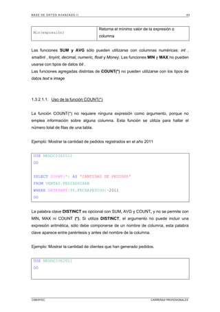 BASE DE DATOS AVANZADO II 45
CIBERTEC CARRERAS PROFESIONALES
Min(expresión)
Retorna el mínimo valor de la expresión o
columna
Las funciones SUM y AVG sólo pueden utilizarse con columnas numéricas: int ,
smallint , tinyint, decimal, numeric, float y Money. Las funciones MIN y MAX no pueden
usarse con tipos de datos bit .
Las funciones agregadas distintas de COUNT(*) no pueden utilizarse con los tipos de
datos text e image
1.3.2.1.1. Uso de la función COUNT(*)
La función COUNT(*) no requiere ninguna expresión como argumento, porque no
emplea información sobre alguna columna. Esta función se utiliza para hallar el
número total de filas de una tabla.
Ejemplo: Mostrar la cantidad de pedidos registrados en el año 2011
USE NEGOCIOS2011
GO
SELECT COUNT(*) AS 'CANTIDAD DE PEDIDOS'
FROM VENTAS.PEDIDOSCABE
WHERE DATEPART(YY,FECHAPEDIDO)=2011
GO
La palabra clave DISTINCT es opcional con SUM, AVG y COUNT, y no se permite con
MIN, MAX ni COUNT (*). Si utiliza DISTINCT, el argumento no puede incluir una
expresión aritmética, sólo debe componerse de un nombre de columna, esta palabra
clave aparece entre paréntesis y antes del nombre de la columna.
Ejemplo: Mostrar la cantidad de clientes que han generado pedidos.
USE NEGOCIOS2011
GO
 