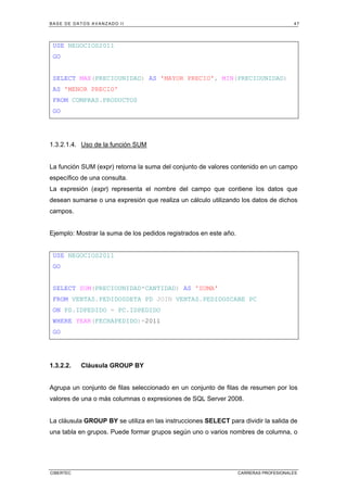 BASE DE DATOS AVANZADO II 47
CIBERTEC CARRERAS PROFESIONALES
USE NEGOCIOS2011
GO
SELECT MAX(PRECIOUNIDAD) AS 'MAYOR PRECIO', MIN(PRECIOUNIDAD)
AS 'MENOR PRECIO'
FROM COMPRAS.PRODUCTOS
GO
1.3.2.1.4. Uso de la función SUM
La función SUM (expr) retorna la suma del conjunto de valores contenido en un campo
específico de una consulta.
La expresión (expr) representa el nombre del campo que contiene los datos que
desean sumarse o una expresión que realiza un cálculo utilizando los datos de dichos
campos.
Ejemplo: Mostrar la suma de los pedidos registrados en este año.
USE NEGOCIOS2011
GO
SELECT SUM(PRECIOUNIDAD*CANTIDAD) AS 'SUMA'
FROM VENTAS.PEDIDOSDETA PD JOIN VENTAS.PEDIDOSCABE PC
ON PD.IDPEDIDO = PC.IDPEDIDO
WHERE YEAR(FECHAPEDIDO)=2011
GO
1.3.2.2. Cláusula GROUP BY
Agrupa un conjunto de filas seleccionado en un conjunto de filas de resumen por los
valores de una o más columnas o expresiones de SQL Server 2008.
La cláusula GROUP BY se utiliza en las instrucciones SELECT para dividir la salida de
una tabla en grupos. Puede formar grupos según uno o varios nombres de columna, o
 