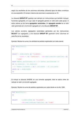 48
CARRERAS PROFESIONALES CIBERTEC
según los resultados de las columnas calculadas utilizando tipos de datos numéricos
en una expresión. El número máximo de columnas o expresiones es 16.
La cláusula GROUP BY aparece casi siempre en instrucciones que también incluyen
funciones agregadas, en cuyo caso el agregado genera un valor para cada grupo. A
estos valores se les llama agregados vectoriales. Un agregado escalar es un solo
valor generado por una función agregada sin una cláusula GROUP BY.
Los valores sumarios (agregados vectoriales) generados por las instrucciones
SELECT con agregados y una cláusula GROUP BY aparecen como columnas en
cada fila de los resultados.
Ejemplo: Mostrar la suma y la cantidad de pedidos registrados por cada cliente.
USE NEGOCIOS2011
GO
SELECT C.NOMCLIENTE AS 'CLIENTE',
COUNT(*) AS 'CANTIDAD', SUM(PRECIOUNIDAD*CANTIDAD) AS
'SUMA'
FROM VENTAS.PEDIDOSDETA PD JOIN VENTAS.PEDIDOSCABE PC
ON PD.IDPEDIDO = PC.IDPEDIDO
JOIN VENTAS.CLIENTES C ON C.IDCLIENTE = PC.IDCLIENTE
GROUP BY C.NOMCLIENTE
GO
Si incluye la clausula WHERE en una consulta agregada, ésta se aplica antes de
calcular el valor o la función agregada.
Ejemplo: Mostrar la suma de pedidos registrados por cada cliente en el año 1996.
USE NEGOCIOS2011
GO
SELECT C.NOMCLIENTE AS 'CLIENTE',
SUM(PRECIOUNIDAD*CANTIDAD) AS 'SUMA'
 