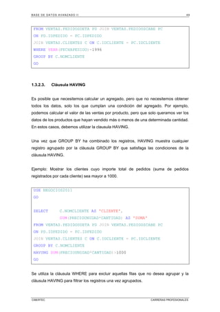 BASE DE DATOS AVANZADO II 49
CIBERTEC CARRERAS PROFESIONALES
FROM VENTAS.PEDIDOSDETA PD JOIN VENTAS.PEDIDOSCABE PC
ON PD.IDPEDIDO = PC.IDPEDIDO
JOIN VENTAS.CLIENTES C ON C.IDCLIENTE = PC.IDCLIENTE
WHERE YEAR(FECHAPEDIDO)=1996
GROUP BY C.NOMCLIENTE
GO
1.3.2.3. Cláusula HAVING
Es posible que necesitemos calcular un agregado, pero que no necesitemos obtener
todos los datos, solo los que cumplan una condición del agregado. Por ejemplo,
podemos calcular el valor de las ventas por producto, pero que solo queramos ver los
datos de los productos que hayan vendido más o menos de una determinada cantidad.
En estos casos, debemos utilizar la clausula HAVING.
Una vez que GROUP BY ha combinado los registros, HAVING muestra cualquier
registro agrupado por la cláusula GROUP BY que satisfaga las condiciones de la
cláusula HAVING.
Ejemplo: Mostrar los clientes cuyo importe total de pedidos (suma de pedidos
registrados por cada cliente) sea mayor a 1000.
USE NEGOCIOS2011
GO
SELECT C.NOMCLIENTE AS 'CLIENTE',
SUM(PRECIOUNIDAD*CANTIDAD) AS 'SUMA'
FROM VENTAS.PEDIDOSDETA PD JOIN VENTAS.PEDIDOSCABE PC
ON PD.IDPEDIDO = PC.IDPEDIDO
JOIN VENTAS.CLIENTES C ON C.IDCLIENTE = PC.IDCLIENTE
GROUP BY C.NOMCLIENTE
HAVING SUM(PRECIOUNIDAD*CANTIDAD)>1000
GO
Se utiliza la cláusula WHERE para excluir aquellas filas que no desea agrupar y la
cláusula HAVING para filtrar los registros una vez agrupados.
 