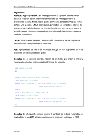 BASE DE DATOS AVANZADO II 51
CIBERTEC CARRERAS PROFESIONALES
Argumentos:
<consulta > | ( <expresión> ): Es una especificación o expresión de consulta que
devuelve datos que se van a combinar con los datos de otra especificación o
expresión de consulta. No es preciso que las definiciones de las columnas que forman
parte de una operación UNION sean iguales, pero deben ser compatibles a través de
una conversión implícita. Cuando los tipos son los mismos, pero varían en cuanto a
precisión, escala o longitud, el resultado se determina según las mismas reglas para
combinar expresiones.
UNION: Especifica que se deben combinar varios conjuntos de resultados para ser
devueltos como un solo conjunto de resultados.
ALL: Agrega todas las filas a los resultados. Incluye las filas duplicadas. Si no se
especifica, las filas duplicadas se quitan.
Ejemplos: En el siguiente ejemplo, mostrar los productos que tengan el mayor y
menor precio, visualice en ambos casos el nombre del producto.
USE NEGOCIOS2011
GO
SELECT NOMPRODUCTO, PRECIOUNIDAD
FROM COMPRAS.PRODUCTOS
WHERE PRECIOUNIDAD = (SELECT MAX(P.PRECIOUNIDAD)
FROM COMPRAS.PRODUCTOS P)
UNION
SELECT NOMPRODUCTO, PRECIOUNIDAD
FROM COMPRAS.PRODUCTOS
WHERE PRECIOUNIDAD = (SELECT MIN(P.PRECIOUNIDAD)
FROM COMPRAS.PRODUCTOS P)
GO
Ejemplos: En el siguiente ejemplo, mostrar la cantidad de pedidos registrados por
empleado en el año 2011 y los empleados que no registraron pedidos en el 2011.
 