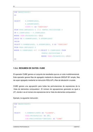 52
CARRERAS PROFESIONALES CIBERTEC
USE NEGOCIOS2011
GO
SELECT E.NOMEMPLEADO,
E.APEEMPLEADO,
COUNT(*) AS 'CANTIDAD'
FROM RRHH.EMPLEADOS E JOIN VENTAS.PEDIDOSCABE P
ON E.IDEMPLEADO = P.IDEMPLEADO
WHERE YEAR(FECHAPEDIDO)=2011
GROUP BY E.NOMEMPLEADO, E.APEEMPLEADO
UNION
SELECT E.NOMEMPLEADO, E.APEEMPLEADO, 0 AS 'CANTIDAD'
FROM RRHH.EMPLEADOS E
WHERE E.IDEMPLEADO NOT IN(SELECT P.IDEMPLEADO FROM
VENTAS.PEDIDOSCABE P
WHERE YEAR(FECHAPEDIDO)=2011)
GO
1.3.4. RESUMEN DE DATOS: CUBE
El operador CUBE genera un conjunto de resultados que es un cubo multidimensional.
Este operador genera filas de agregado mediante la cláusula GROUP BY simple, filas
de super agregado mediante la instrucción ROLLUP y filas de tabulación cruzada.
CUBE genera una agrupación para todas las permutaciones de expresiones de la
<lista de elementos compuestos>. El número de agrupaciones generado es igual a
(2n
), donde n es el número de expresiones de la <lista de elementos compuestos>.
Ejemplo, la siguiente instrucción:
USE NEGOCIOS2011
GO
SELECT C.NOMBRECLIENTE AS 'CLIENTE',
YEAR(FECHAPEDIDO) AS AÑO,
SUM(PRECIOUNIDAD*CANTIDAD) AS 'SUMA'
 