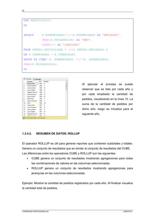 54
CARRERAS PROFESIONALES CIBERTEC
USE NEGOCIOS2011
GO
SELECT E.NOMEMPLEADO+','+E.APEEMPLEADO AS 'EMPLEADO',
YEAR(P.FECHAPEDIDO) AS 'AÑO',
COUNT(*) AS 'CANTIDAD'
FROM VENTAS.PEDIDOSCABE P JOIN VENTAS.EMPLEADOS E
ON P.IDEMPLEADO = E.IDEMPLEADO
GROUP BY CUBE( E. NOMEMPLEADO +','+E. APEEMPLEADO,
YEAR(P.FECHAPEDIDO))
GO
Al ejecutar el proceso se puede
observar que se lista por cada año y
por cada empleado la cantidad de
pedidos, visualizando en la línea 10. La
suma de la cantidad de pedidos por
dicho año, luego se inicializa para el
siguiente año.
1.3.4.2. RESUMEN DE DATOS: ROLLUP
El operador ROLLUP es útil para generar reportes que contienen subtotales y totales.
Genera un conjunto de resultados que es similar al conjunto de resultados del CUBE.
Las diferencias entre los operadores CUBE y ROLLUP son las siguientes:
• CUBE genera un conjunto de resultados mostrando agregaciones para todas
las combinaciones de valores en las columnas seleccionadas.
• ROLLUP genera un conjunto de resultados mostrando agregaciones para
jerarquías en las columnas seleccionadas.
Ejemplo: Mostrar la cantidad de pedidos registrados por cada año. Al finalizar visualice
la cantidad total de pedidos.
 