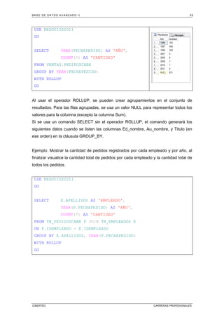 BASE DE DATOS AVANZADO II 55
CIBERTEC CARRERAS PROFESIONALES
USE NEGOCIOS2011
GO
SELECT YEAR(FECHAPEDIDO) AS 'AÑO',
COUNT(*) AS 'CANTIDAD'
FROM VENTAS.PEDIDOSCABE
GROUP BY YEAR(FECHAPEDIDO)
WITH ROLLUP
GO
Al usar el operador ROLLUP, se pueden crear agrupamientos en el conjunto de
resultados. Para las filas agrupadas, se usa un valor NULL para representar todos los
valores para la columna (excepto la columna Sum).
Si se usa un comando SELECT sin el operador ROLLUP, el comando generará los
siguientes datos cuando se listen las columnas Ed_nombre, Au_nombre, y Titulo (en
ese orden) en la cláusula GROUP_BY.
Ejemplo: Mostrar la cantidad de pedidos registrados por cada empleado y por año, al
finalizar visualice la cantidad total de pedidos por cada empleado y la cantidad total de
todos los pedidos.
USE NEGOCIOS2011
GO
SELECT E.APELLIDOS AS 'EMPLEADO',
YEAR(P.FECHAPEDIDO) AS 'AÑO',
COUNT(*) AS 'CANTIDAD'
FROM TB_PEDIDOSCABE P JOIN TB_EMPLEADOS E
ON P.IDEMPLEADO = E.IDEMPLEADO
GROUP BY E.APELLIDOS, YEAR(P.FECHAPEDIDO)
WITH ROLLUP
GO
 