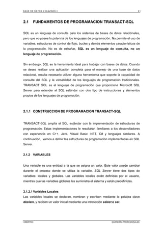 BASE DE DATOS AVANZADO II 61
CIBERTEC CARRERAS PROFESIONALES
2.1 FUNDAMENTOS DE PROGRAMACION TRANSACT-SQL
SQL es un lenguaje de consulta para los sistemas de bases de datos relaciónales,
pero que no posee la potencia de los lenguajes de programación. No permite el uso de
variables, estructuras de control de flujo, bucles y demás elementos característicos de
la programación. No es de extrañar, SQL es un lenguaje de consulta, no un
lenguaje de programación.
Sin embargo, SQL es la herramienta ideal para trabajar con bases de datos. Cuando
se desea realizar una aplicación completa para el manejo de una base de datos
relacional, resulta necesario utilizar alguna herramienta que soporte la capacidad de
consulta del SQL y la versatilidad de los lenguajes de programación tradicionales.
TRANSACT SQL es el lenguaje de programación que proporciona Microsoft SQL
Server para extender el SQL estándar con otro tipo de instrucciones y elementos
propios de los lenguajes de programación.
2.1.1 CONSTRUCCION DE PROGRAMACION TRANSACT-SQL
TRANSACT-SQL amplía el SQL estándar con la implementación de estructuras de
programación. Estas implementaciones le resultarán familiares a los desarrolladores
con experiencia en C++, Java, Visual Basic .NET, C# y lenguajes similares. A
continuación, vamos a definir las estructuras de programación implementadas en SQL
Server.
2.1.2 VARIABLES
Una variable es una entidad a la que se asigna un valor. Este valor puede cambiar
durante el proceso donde se utiliza la variable. SQL Server tiene dos tipos de
variables: locales y globales. Las variables locales están definidas por el usuario,
mientras que las variables globales las suministra el sistema y están predefinidas.
2.1.2.1 Variables Locales
Las variables locales se declaran, nombran y escriben mediante la palabra clave
declare, y reciben un valor inicial mediante una instrucción select o set.
 