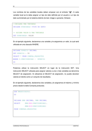62
CARRERAS PROFESIONALES CIBERTEC
Los nombres de las variables locales deben empezar con el símbolo “@”. A cada
variable local se le debe asignar un tipo de dato definido por el usuario o un tipo de
dato suministrado por el sistema distinto de text, image o sysname. Sintaxis:
--DECLARA UNA VARIABLE
DECLARE @VARIABLE TIPO DE DATO
-- ASIGNA VALOR A UNA VARIABLE
SET @VARIABLE= VALOR
En el ejemplo siguiente, declaramos una variable y le asignamos un valor, la cual será
utilizada en una clausula WHERE.
DECLARE @PRECIO DECIMAL
SET @PRECIO = 50
SELECT * FROM COMPRA.PRODUCTOS
WHERE P.PRECIOUNIDAD  @PRECIO
GO
Podemos utilizar la instrucción SELECT en lugar de la instrucción SET. Una
instrucción SELECT utilizada para asignar valores a una o más variables se denomina
SELECT de asignación. Si utilizamos el SELECT de asignación, no puede devolver
valores al cliente como un conjunto de resultados.
En el ejemplo siguiente, declaramos dos variables y le asignamos el máximo y mínimo
precio desde la tabla Compras.productos.
USE NEGOCIOS2011
GO
DECLARE @MX DECIMAL, @MN DECIMAL
SELECT @MX=MAX(PRECIOUNIDAD),
@MN=MIN(PRECIOUNIDAD)
FROM COMPRAS.PRODUCTOS
 