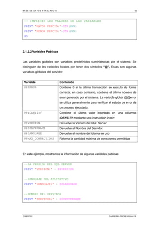 BASE DE DATOS AVANZADO II 63
CIBERTEC CARRERAS PROFESIONALES
-- IMPRIMIR LOS VALORES DE LAS VARIABLES
PRINT 'MAYOR PRECIO:'+STR(@MX)
PRINT 'MENOR PRECIO:'+STR(@MN)
GO
2.1.2.2 Variables Públicas
Las variables globales son variables predefinidas suministradas por el sistema. Se
distinguen de las variables locales por tener dos símbolos “@”. Estas son algunas
variables globales del servidor:
Variable Contenido
@@ERROR Contiene 0 si la última transacción se ejecutó de forma
correcta; en caso contrario, contiene el último número de
error generado por el sistema. La variable global @@error
se utiliza generalmente para verificar el estado de error de
un proceso ejecutado.
@@IDENTITY Contiene el último valor insertado en una columna
IDENTITY mediante una instrucción insert
@@VERSION Devuelve la Versión del SQL Server
@@SERVERNAME Devuelve el Nombre del Servidor
@@LANGUAGE Devuelve el nombre del idioma en uso
@@MAX_CONNECTIONS Retorna la cantidad máxima de conexiones permitidas
En este ejemplo, mostramos la información de algunas variables públicas:
--LA VERSION DEL SQL SERVER
PRINT 'VERSION:' + @@VERSION
--LENGUAJE DEL APLICATIVO
PRINT 'LENGUAJE:' + @@LANGUAGE
--NOMBRE DEL SERVIDOR
PRINT 'SERVIDOR:' + @@SERVERNAME
 