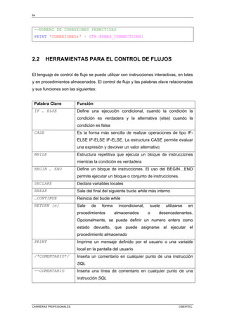 64
CARRERAS PROFESIONALES CIBERTEC
--NUMERO DE CONEXIONES PERMITIDAS
PRINT 'CONEXIONES:' + STR(@@MAX_CONNECTIONS)
2.2 HERRAMIENTAS PARA EL CONTROL DE FLUJOS
El lenguaje de control de flujo se puede utilizar con instrucciones interactivas, en lotes
y en procedimientos almacenados. El control de flujo y las palabras clave relacionadas
y sus funciones son las siguientes:
Palabra Clave Función
IF … ELSE Define una ejecución condicional, cuando la condición la
condición es verdadera y la alternativa (else) cuando la
condición es falsa
CASE Es la forma más sencilla de realizar operaciones de tipo IF-
ELSE IF-ELSE IF-ELSE. La estructura CASE permite evaluar
una expresión y devolver un valor alternativo
WHILE Estructura repetitiva que ejecuta un bloque de instrucciones
mientras la condición es verdadera
BEGIN … END Define un bloque de instrucciones. El uso del BEGIN…END
permite ejecutar un bloque o conjunto de instrucciones.
DECLARE Declara variables locales
BREAK Sale del final del siguiente bucle while más interno
…CONTINUE Reinicia del bucle while
RETURN [n] Sale de forma incondicional, suele utilizarse en
procedimientos almacenados o desencadenantes.
Opcionalmente, se puede definir un numero entero como
estado devuelto, que puede asignarse al ejecutar el
procedimiento almacenado
PRINT Imprime un mensaje definido por el usuario o una variable
local en la pantalla del usuario
/*COMENTARIO*/ Inserta un comentario en cualquier punto de una instrucción
SQL
--COMENTARIO Inserta una línea de comentario en cualquier punto de una
instrucción SQL
 