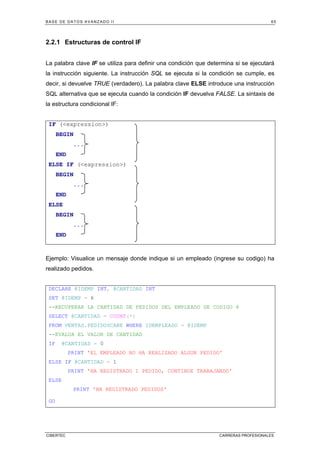BASE DE DATOS AVANZADO II 65
CIBERTEC CARRERAS PROFESIONALES
2.2.1 Estructuras de control IF
La palabra clave IF se utiliza para definir una condición que determina si se ejecutará
la instrucción siguiente. La instrucción SQL se ejecuta si la condición se cumple, es
decir, si devuelve TRUE (verdadero). La palabra clave ELSE introduce una instrucción
SQL alternativa que se ejecuta cuando la condición IF devuelva FALSE. La sintaxis de
la estructura condicional IF:
IF (expression)
BEGIN
...
END
ELSE IF (expression)
BEGIN
...
END
ELSE
BEGIN
...
END
Ejemplo: Visualice un mensaje donde indique si un empleado (ingrese su codigo) ha
realizado pedidos.
DECLARE @IDEMP INT, @CANTIDAD INT
SET @IDEMP = 6
--RECUPERAR LA CANTIDAD DE PEDIDOS DEL EMPLEADO DE CODIGO 6
SELECT @CANTIDAD = COUNT(*)
FROM VENTAS.PEDIDOSCABE WHERE IDEMPLEADO = @IDEMP
--EVALUA EL VALOR DE CANTIDAD
IF @CANTIDAD = 0
PRINT 'EL EMPLEADO NO HA REALIZADO ALGUN PEDIDO'
ELSE IF @CANTIDAD = 1
PRINT 'HA REGISTRADO 1 PEDIDO, CONTINUE TRABAJANDO'
ELSE
PRINT 'HA REGISTRADO PEDIDOS'
GO
 