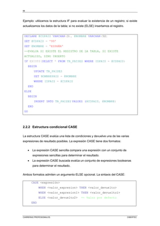 66
CARRERAS PROFESIONALES CIBERTEC
Ejemplo: utilizamos la estructura IF para evaluar la existencia de un registro; si existe
actualizamos los datos de la tabla; si no existe (ELSE) insertamos el registro.
DECLARE @COPAIS VARCHAR(3), @NOMBRE VARCHAR(50)
SET @COPAIS = '99'
SET @NOMBRE = 'ESPAÑA'
--EVALUA SI EXISTE EL REGISTRO DE LA TABLA, SI EXISTE
ACTUALIZO, SINO INSERTO
IF EXISTS(SELECT * FROM TB_PAISES WHERE IDPAIS = @COPAIS)
BEGIN
UPDATE TB_PAISES
SET NOMBREPAIS = @NOMBRE
WHERE IDPAIS = @COPAIS
END
ELSE
BEGIN
INSERT INTO TB_PAISES VALUES (@COPAIS, @NOMBRE)
END
GO
2.2.2 Estructura condicional CASE
La estructura CASE evalúa una lista de condiciones y devuelve una de las varias
expresiones de resultado posibles. La expresión CASE tiene dos formatos:
• La expresión CASE sencilla compara una expresión con un conjunto de
expresiones sencillas para determinar el resultado.
• La expresión CASE buscada evalúa un conjunto de expresiones booleanas
para determinar el resultado.
Ambos formatos admiten un argumento ELSE opcional. La sintaxis del CASE:
CASE expresión
WHEN valor_expresion THEN valor_devuelto
WHEN valor_expresion1 THEN valor_devuelto1
ELSE valor_devuelto2 -- Valor por defecto
END
 