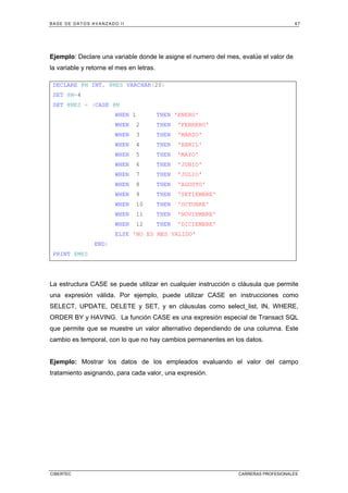 BASE DE DATOS AVANZADO II 67
CIBERTEC CARRERAS PROFESIONALES
Ejemplo: Declare una variable donde le asigne el numero del mes, evalúe el valor de
la variable y retorne el mes en letras.
La estructura CASE se puede utilizar en cualquier instrucción o cláusula que permite
una expresión válida. Por ejemplo, puede utilizar CASE en instrucciones como
SELECT, UPDATE, DELETE y SET, y en cláusulas como select_list, IN, WHERE,
ORDER BY y HAVING. La función CASE es una expresión especial de Transact SQL
que permite que se muestre un valor alternativo dependiendo de una columna. Este
cambio es temporal, con lo que no hay cambios permanentes en los datos.
Ejemplo: Mostrar los datos de los empleados evaluando el valor del campo
tratamiento asignando, para cada valor, una expresión.
DECLARE @M INT, @MES VARCHAR(20)
SET @M=4
SET @MES = (CASE @M
WHEN 1 THEN 'ENERO'
WHEN 2 THEN 'FEBRERO'
WHEN 3 THEN 'MARZO'
WHEN 4 THEN 'ABRIL'
WHEN 5 THEN 'MAYO'
WHEN 6 THEN 'JUNIO'
WHEN 7 THEN 'JULIO'
WHEN 8 THEN 'AGOSTO'
WHEN 9 THEN 'SETIEMBRE'
WHEN 10 THEN 'OCTUBRE'
WHEN 11 THEN 'NOVIEMBRE'
WHEN 12 THEN 'DICIEMBRE'
ELSE 'NO ES MES VALIDO'
END)
PRINT @MES
 