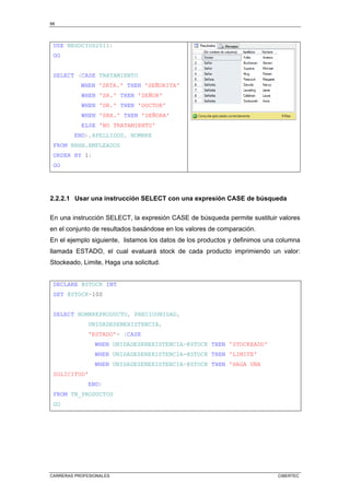 68
CARRERAS PROFESIONALES CIBERTEC
USE NEGOCIOS2011;
GO
SELECT (CASE TRATAMIENTO
WHEN 'SRTA.' THEN 'SEÑORITA'
WHEN 'SR.' THEN 'SEÑOR'
WHEN 'DR.' THEN 'DOCTOR'
WHEN 'SRA.' THEN 'SEÑORA'
ELSE 'NO TRATAMIENTO'
END),APELLIDOS, NOMBRE
FROM RRHH.EMPLEADOS
ORDER BY 1;
GO
2.2.2.1 Usar una instrucción SELECT con una expresión CASE de búsqueda
En una instrucción SELECT, la expresión CASE de búsqueda permite sustituir valores
en el conjunto de resultados basándose en los valores de comparación.
En el ejemplo siguiente, listamos los datos de los productos y definimos una columna
llamada ESTADO, el cual evaluará stock de cada producto imprimiendo un valor:
Stockeado, Limite, Haga una solicitud.
DECLARE @STOCK INT
SET @STOCK=100
SELECT NOMBREPRODUCTO, PRECIOUNIDAD,
UNIDADESENEXISTENCIA,
'ESTADO'= (CASE
WHEN UNIDADESENEXISTENCIA@STOCK THEN 'STOCKEADO'
WHEN UNIDADESENEXISTENCIA=@STOCK THEN 'LIMITE'
WHEN UNIDADESENEXISTENCIA@STOCK THEN 'HAGA UNA
SOLICITUD'
END)
FROM TB_PRODUCTOS
GO
 