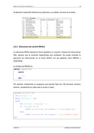 BASE DE DATOS AVANZADO II 69
CIBERTEC CARRERAS PROFESIONALES
Al ejecutar la operación listamos los productos y su estado, tal como se muestra.
2.2.3 Estructura de control WHILE
La estructura WHILE ejecuta en forma repetitiva un conjunto o bloque de instrucciones
SQL siempre que la condición especificada sea verdadera. Se puede controlar la
ejecución de instrucciones en el bucle WHILE con las palabras clave BREAK y
CONTINUE.
La sintaxis de WHILE es:
WHILE expresion
BEGIN
...
END
Por ejemplo: Implemente un programa que permita listar los 100 primeros números
enteros, visualizando en cada caso si es par o impar.
DECLARE @contador int
SET @contador = 0
WHILE (@contador  100)
BEGIN
SET @contador = @contador + 1
IF @contador %2 =0
PRINT cast(@contador AS varchar) +' es un Número Par'
ELSE
PRINT cast(@contador AS varchar) + ' es un Número Impar'
END
 