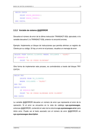 BASE DE DATOS AVANZADO II 73
CIBERTEC CARRERAS PROFESIONALES
BEGIN CATCH
PRINT ERROR_MESSAGE()
PRINT ERROR_STATE()
END CATCH;
2.3.2 Variable de sistema @@ERROR
Devuelve el número de error de la última instrucción TRANSACT-SQL ejecutada; si la
variable devuelve 0, la TRANSACT-SQL anterior no encontró errores.
Ejemplo: Implemente un bloque de instrucciones que permita eliminar un registro de
Cliente por su código. Si hay un error en el proceso, visualice un mensaje de error
DELETE FROM VENTAS.CLIENTES WHERE IDCLIENTE = 'ALFKI'
IF @@ERROR0
PRINT 'NO SE PUEDE ELIMINAR'
Otra forma de implementar este proceso, es controlándolo a través del bloque TRY
CATCH.
BEGIN TRY
DELETE FROM TB_CLIENTES
WHERE IDCLIENTE = 'ALFKI'
END TRY
BEGIN CATCH
IF @@ERROR=547
PRINT 'NO SE PUEDE ELIMINAR ESTE CLIENTE'
END CATCH
La variable @@ERROR devuelve un número de error que representa el error de la
operación. Si el error se encuentra en la vista de catálogo sys.sysmessages,
entonces @@ERROR, contendrá el valor de la columna sys.sysmessages.error para
dicho error. Puede ver el texto asociado con el número de error @@ERROR en
sys.sysmessages.description
 