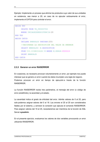 74
CARRERAS PROFESIONALES CIBERTEC
Ejemplo: Implemente un proceso que elimine los productos cuyo valor de sus unidades
en existencia, sea menor a 20, en caso de no ejecutar exitosamente el error,
implemente el CATCH para controlar el error.
BEGIN TRY
DELETE FROM TB_PRODUCTOS
WHERE UNIDADESENEXISTENCIA20
END TRY
BEGIN CATCH
DECLARE @MENSAJE VARCHAR(255)
--RECUPERAR LA DESCRIPCION DEL VALOR DE @@ERROR
SELECT @MENSAJE= M.DESCRIPTION
FROM SYS.SYSMESSAGES M WHERE M.ERROR=@@ERROR
PRINT @MENSAJE
END CATCH
2.3.3 Generar un error RAISERROR
En ocasiones, es necesario provocar voluntariamente un error, por ejemplo nos puede
interesar que se genere un error cuando los datos incumplen una regla de negocio.
Podemos provocar un error en tiempo de ejecución a través de la función
RAISERROR.
La función RAISERROR recibe tres parámetros, el mensaje del error (o código de
error predefinido), la severidad y el estado.
La severidad indica el grado de criticidad del error. Admite valores de 0 al 25, pero
solo podemos asignar valores del 0 al 18. Los errores el 20 al 25 son considerados
fatales por el sistema, y cerraran la conexión que ejecuta el comando RAISERROR.
Para asignar valores del 19 al 25, necesitaremos ser miembros de la función de SQL
Server sysadmin.
En el presente ejercicio, evaluamos los valores de dos variables provocando un error
utilizando RAISERROR.
 